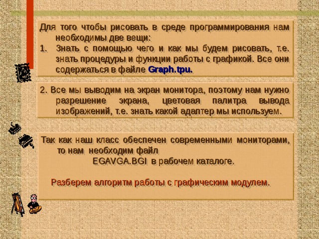 Для того чтобы рисовать в среде программирования нам необходимы две вещи: Знать с помощью чего и как мы будем рисовать, т.е. знать процедуры и функции работы с графикой. Все они содержаться в файле Graph.tpu .  2. Все мы выводим на экран монитора, поэтому нам нужно разрешение экрана, цветовая палитра вывода изображений, т.е. знать какой адаптер мы используем. Так как наш класс обеспечен современными мониторами, то нам необходим файл  EGAVGA.BGI в рабочем каталоге.  Р азб ерем алгоритм работы с графическим модулем.   