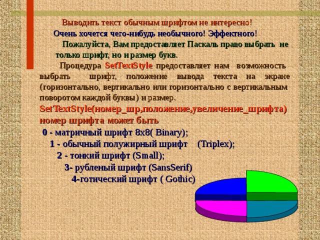  Выводить текст обычным шрифтом не интересно!  Очень хочется чего-нибудь необычного! Эффектного!  Пожалуйста, Вам предоставляет Паскаль право выбрать не  только шрифт, но и размер букв.  Процедура SetTextStyle предоставляет нам возможность в ыбрать  шрифт, положение вывода текста на экране  (горизонтально, вертикально или горизонтально с вертикальным поворотом каждой буквы)  и размер. SetTextStyle(номер_шр,положение,увеличение_шрифта) номер шрифта может быть  0 - матричный шрифт 8х8( Binary);  1 - обычный полужирный шрифт (Triplex);  2 - тонкий шрифт (Small);  3- рубленый шрифт (SansSerif)  4- готический шрифт ( Gothic) 16 