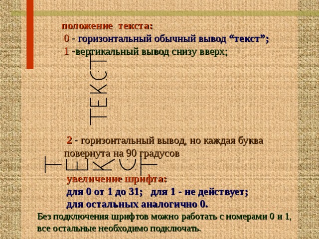  положение текста:   0 - горизонтальный обычный вывод “текст”;   1 - вертикальный вывод снизу вверх;      2 - горизонтальный вывод, но каждая буква  повернута на 90 градусов   увеличение шрифта:  для 0 от 1 до 31; для 1 - не действует;  для остальных аналогично 0. Без подключения шрифтов можно работать с номерами 0 и 1, все остальные необходимо подключать. 16 