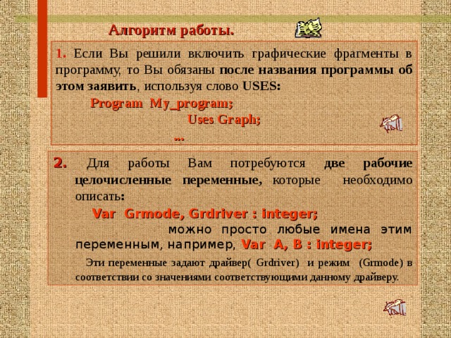  Алгоритм работы .  1. Если Вы решили включить графические фрагменты в программу, то Вы обязаны после названия программы  об этом заявить , используя слово USES:  Program My_program;  Uses Graph;  ... 2. Для работы Вам потребуются две рабочие целочисленные переменные, которые необходимо описать :     Var Grmode, Grdriver : integer;  можно просто любые имена этим переменным, например, Var А , В : integer;    Эти переменные задают драйвер( Grdriver) и режим  ( Grmode) в соответствии со значениями соответствующими данному драйверу.  