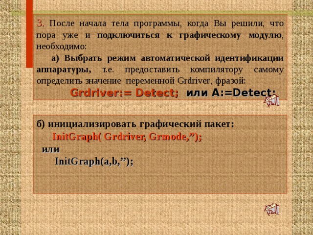 3. После начала тела программы, когда Вы решили, что пора уже и подключиться к графическому модулю , необходимо:  а) Выбрать режим автоматической идентификации аппаратуры, т.е. предоставить компилятору самому определить значение переменной Grdriver , фразой:   Grdriver:= Detect;  или А :=Detect; б ) инициализировать графический пакет:   InitGraph( Grdriver, Grmode,’’);    или  InitGraph(a,b,’’);    