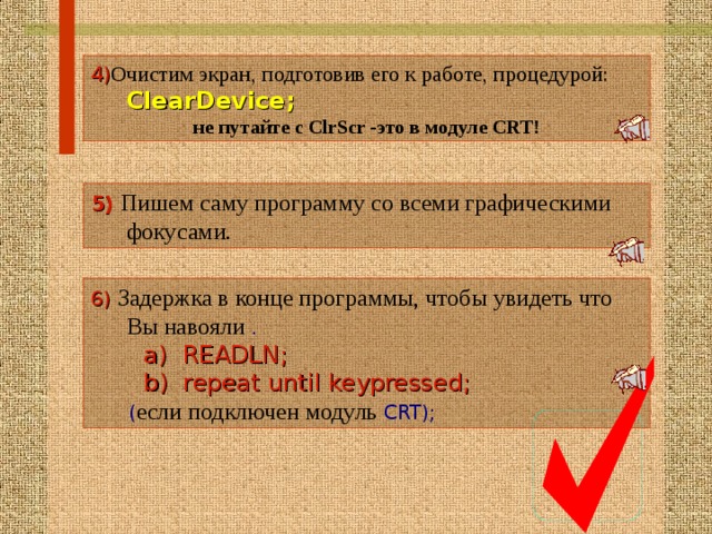 4 ) Очистим экран, подготовив его к работе, процедурой:   ClearDevice; не путайте с ClrScr - это в модуле CRT! 5 )  Пишем саму программу со всеми графическими фокусами. 6 )  Задержка в конце программы, чтобы увидеть что Вы навояли .  a) READLN;  b) repeat until keypressed;   ( если подключен модуль CRT);  