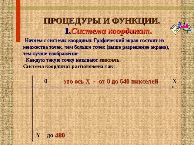  ПРОЦЕДУРЫ И ФУНКЦИИ.   1. Система координат.  Начнем с системы координат. Графический экран состоит из множества точек, чем больше точек (выше разрешение экрана), тем лучше изображение.  Каждую такую точку называют  пиксель.  Система координат расположена так:   0 это ось Х - от 0 до 640 пикселей Х         Y до 480  