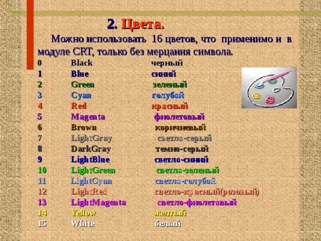   2. Цвета.  Можно использовать 16 цветов, что применимо и в модуле CRT, только без мерцания символа. 0 Black черный 1 Blue синий 2 Green зеленый 3 Cyan голубой 4 Red красный  5 Magenta фиолетовый  6 Brown коричневый 7 LightGray светло-серый  8 DarkGray темно-серый 9 LightBlue светло-синий 10 LightGreen светло-зеленый 11 LightCyan светло-голубой 12 LightRed светло-красный(розовый) 13 LightMagenta светло-фиолетовый 14 Yellow желтый 15 White белый  