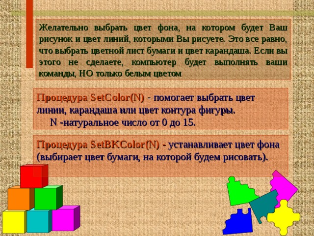 Ж елательно выбрать цвет фона , на котором будет Ваш рисунок и цвет линий,  которыми Вы рисуете. Это все равно, что выбрать цветной  лист бумаги и цвет карандаша. Если вы этого не сделаете, компьютер будет выполнять ваши команды, НО только белым цветом Процедура SetColor(N) - помогает выбрать цвет линии, карандаша или цвет контура фигуры.  N -натуральное число от 0 до 15.  Процедура SetBKColor(N) -  устанавливает цвет фона (выбирает цвет бумаги, на которой будем рисовать).  