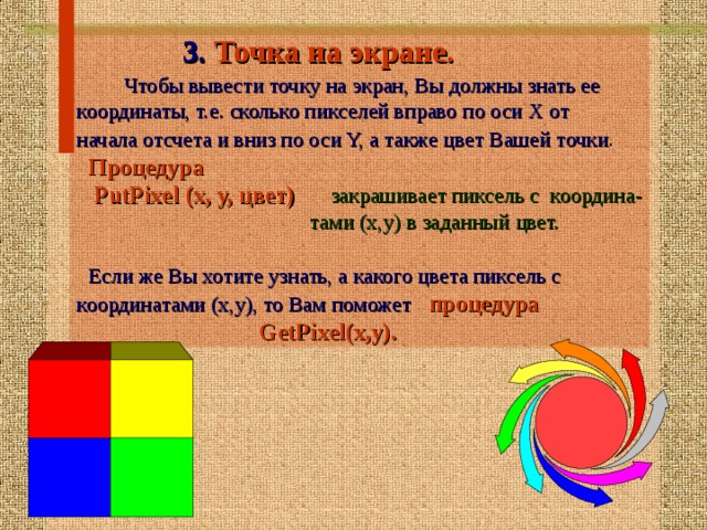  3. Точка на экране.   Чтобы вывести точку на экран, Вы должны знать ее координаты, т.е. сколько пикселей вправо по оси Х от начала отсчета и вниз по оси Y, а также цвет Вашей точки .   Процедура  PutPixel (x, y, цвет)  закрашивает пиксель с координа-  тами (х,у) в заданный цвет.  Если же Вы хотите узнать, а какого цвета пиксель с координатами (х,у), то Вам поможет  процедура  GetPixel(x,y).    
