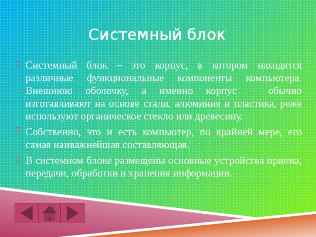 Системный блок Системный блок – это корпус, в котором находятся различные функциональные компоненты компьютера. Внешнюю оболочку, а именно корпус – обычно изготавливают на основе стали, алюминия и пластика, реже используют органическое стекло или древесину. Собственно, это и есть компьютер, по крайней мере, его самая наиважнейшая составляющая. В системном блоке размещены основные устройства приема, передачи, обработки и хранения информации. 