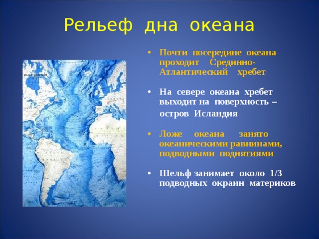 Рельеф дна океана Почти посередине океана проходит Срединно-Атлантический хребет  На севере океана хребет выходит на поверхность –  остров Исландия  Ложе океана занято океаническими равнинами, подводными поднятиями  Шельф занимает около 1/3 подводных окраин материков    