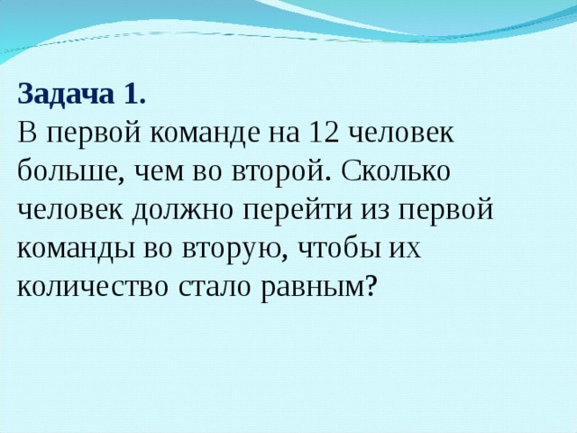 Задача 1. В первой команде на 12 человек больше, чем во второй. Сколько человек должно перейти из первой команды во вторую, чтобы их количество стало равным?