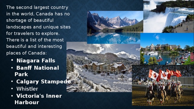 The second largest country in the world, Canada has no shortage of beautiful landscapes and unique sites for travelers to explore. There is a list of the most beautiful and interesting places of Canada:  Niagara Falls  Banff National Park  Calgary Stampede  Whistler  Victoria's Inner Harbour  Niagara Falls  Banff National Park  Calgary Stampede  Whistler  Victoria's Inner Harbour    
