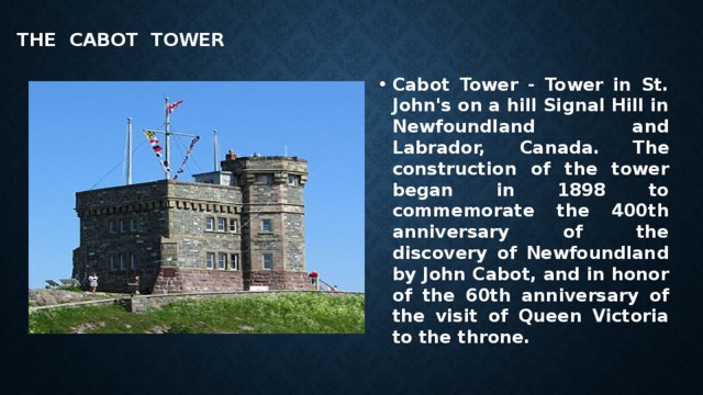  THE Cabot Tower   Cabot Tower - Tower in St. John's on a hill Signal Hill in Newfoundland and Labrador, Canada.  The construction of the tower began in 1898 to commemorate the 400th anniversary of the discovery of Newfoundland by John Cabot, and in honor of the 60th anniversary of the visit of Queen Victoria to the throne. 