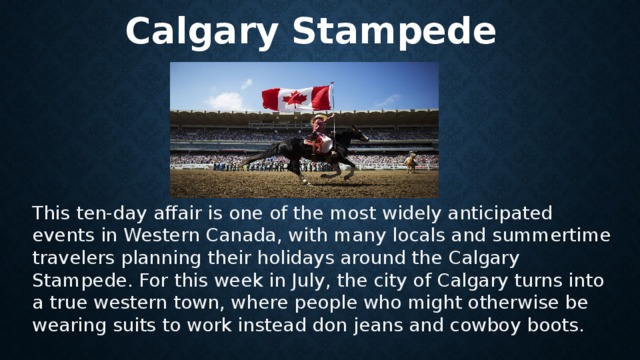  Calgary Stampede This ten-day affair is one of the most widely anticipated events in Western Canada, with many locals and summertime travelers planning their holidays around the Calgary Stampede. For this week in July, the city of Calgary turns into a true western town, where people who might otherwise be wearing suits to work instead don jeans and cowboy boots . 
