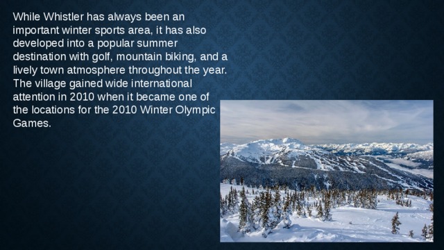 While Whistler has always been an important winter sports area, it has also developed into a popular summer destination with golf, mountain biking, and a lively town atmosphere throughout the year. The village gained wide international attention in 2010 when it became one of the locations for the 2010 Winter Olympic Games. 