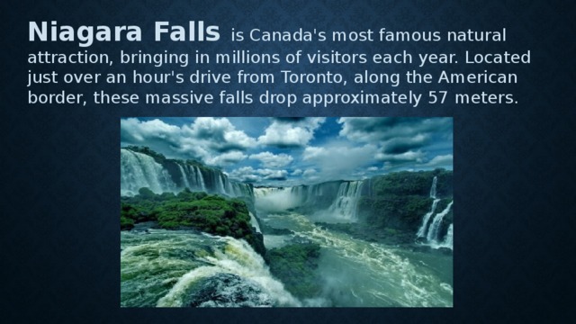 Niagara Falls is Canada's most famous natural attraction, bringing in millions of visitors each year. Located just over an hour's drive from Toronto, along the American border, these massive falls drop approximately 57 meters. 