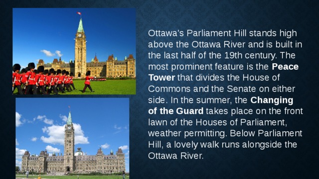 Ottawa's Parliament Hill stands high above the Ottawa River and is built in the last half of the 19th century. The most prominent feature is the  Peace Tower  that divides the House of Commons and the Senate on either side. In the summer, the  Changing of the Guard  takes place on the front lawn of the Houses of Parliament, weather permitting. Below Parliament Hill, a lovely walk runs alongside the Ottawa River. 