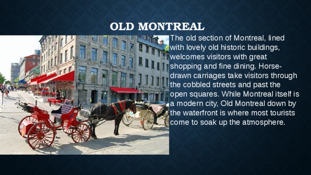   Old Montreal   The old section of Montreal, lined with lovely old historic buildings, welcomes visitors with great shopping and fine dining. Horse-drawn carriages take visitors through the cobbled streets and past the open squares. While Montreal itself is a modern city, Old Montreal down by the waterfront is where most tourists come to soak up the atmosphere. 