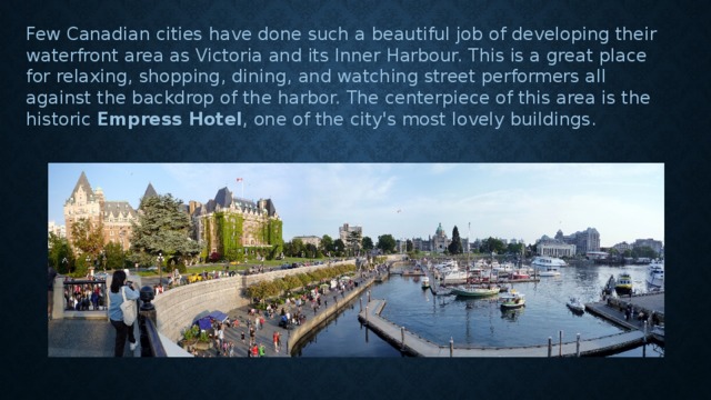 Few Canadian cities have done such a beautiful job of developing their waterfront area as Victoria and its Inner Harbour. This is a great place for relaxing, shopping, dining, and watching street performers all against the backdrop of the harbor. The centerpiece of this area is the historic  Empress Hotel , one of the city's most lovely buildings. 