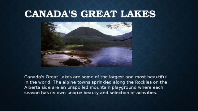 Canada's Great Lakes Canada's Great Lakes are some of the largest and most beautiful in the world. The alpine towns sprinkled along the Rockies on the Alberta side are an unspoiled mountain playground where each season has its own unique beauty and selection of activities. 