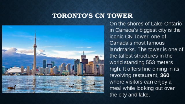 Toronto's CN Tower   On the shores of Lake Ontario in Canada's biggest city is the iconic CN Tower, one of Canada's most famous landmarks. The tower is one of the tallest structures in the world standing 553 meters high. It offers fine dining in its revolving restaurant,  360 , where visitors can enjoy a meal while looking out over the city and lake. 