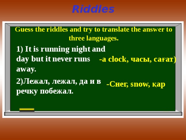 Riddles  Guess the riddles and try to translate the answer to three languages.  1) It is running night and day but it never runs away. -a clock, часы, сағат) 2) Лежал, лежал, да и в речку побежал. - Снег, snow, қар 