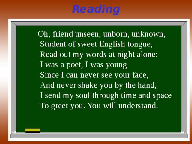 Reading Oh, friend unseen, unborn, unknown,  Student of sweet English tongue,  Read out my words at night alone:  I was a poet, I was young  Since I can never see your face,  And never shake you by the hand,  I send my soul through time and space  To greet you. You will understand. 