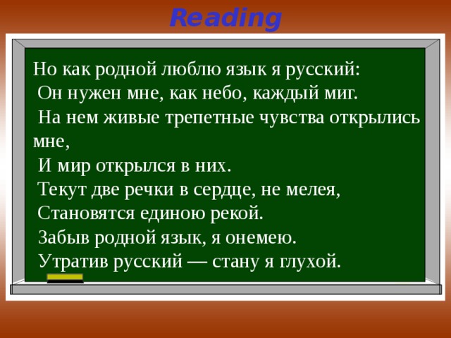 Reading Но как родной люблю язык я русский:  Он нужен мне, как небо, каждый миг.  На нем живые трепетные чувства открылись мне,  И мир открылся в них.  Текут две речки в сердце, не мелея,  Становятся единою рекой.  Забыв родной язык, я онемею.  Утратив русский — стану я глухой. 