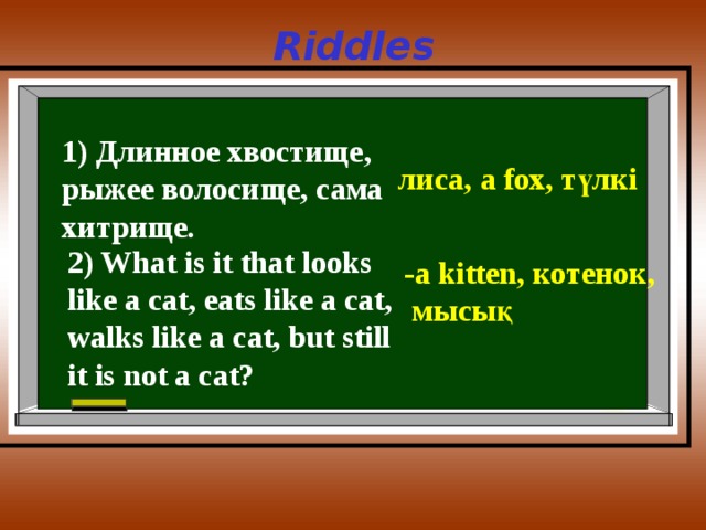 Riddles 1) Длинное хвостище, рыжее волосище, сама хитрище. лиса, a fox, түлкі 2) What is it that looks like a cat, eats like a cat, walks like a cat, but still it is not a cat? -a kitten, котенок ,  мысық 