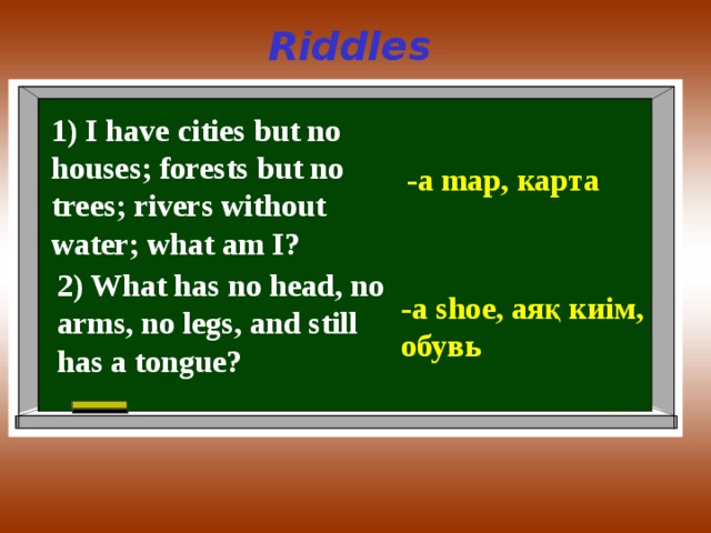 Riddles 1) I have cities but no houses; forests but no trees; rivers without water; what am I? -a map, карта 2) What has no head, no arms, no legs, and still has a tongue? -a shoe, аяқ киім , обувь 