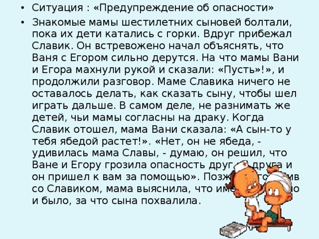 Ситуация : «Предупреждение об опасности» Знакомые мамы шестилетних сыновей болтали, пока их дети катались с горки. Вдруг прибежал Славик. Он встревожено начал объяснять, что Ваня с Егором сильно дерутся. На что мамы Вани и Егора махнули рукой и сказали: «Пусть»!», и продолжили разговор. Маме Славика ничего не оставалось делать, как сказать сыну, чтобы шел играть дальше. В самом деле, не разнимать же детей, чьи мамы согласны на драку. Когда Славик отошел, мама Вани сказала: «А сын-то у тебя ябедой растет!». «Нет, он не ябеда, - удивилась мама Славы, - думаю, он решил, что Ване и Егору грозила опасность друг от друга и он пришел к вам за помощью». Позже, поговорив со Славиком, мама выяснила, что именно так оно и было, за что сына похвалила. 