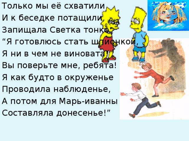 Только мы её схватили И к беседке потащили, Запищала Светка тонко: “ Я готовлюсь стать шпионкой, Я ни в чем не виновата! Вы поверьте мне, ребята! Я как будто в окруженье Проводила наблюденье, А потом для Марь-иванны Составляла донесенье!” 