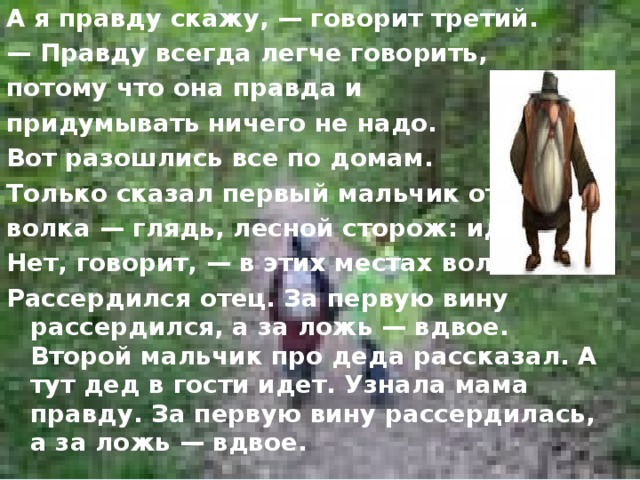 А я правду скажу, — говорит третий. — Правду всегда легче говорить, потому что она правда и придумывать ничего не надо. Вот разошлись все по домам. Только сказал первый мальчик отцу про волка — глядь, лесной сторож: идет. Нет, говорит, — в этих местах волка. Рассердился отец. За первую вину рассердился, а за ложь — вдвое. Второй мальчик про деда рассказал. А тут дед в гости идет. Узнала мама правду. За первую вину рассердилась, а за ложь — вдвое.  