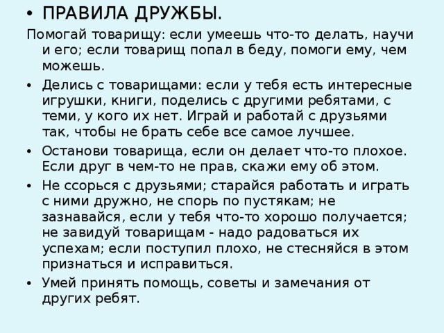 ПРАВИЛА ДРУЖБЫ. Помогай товарищу: если умеешь что-то делать, научи и его; если товарищ попал в беду, помоги ему, чем можешь. Делись с товарищами: если у тебя есть интересные игрушки, книги, поделись с другими ребятами, с теми, у кого их нет. Играй и работай с друзьями так, чтобы не брать себе все самое лучшее. Останови товарища, если он делает что-то плохое. Если друг в чем-то не прав, скажи ему об этом. Не ссорься с друзьями; старайся работать и играть с ними дружно, не спорь по пустякам; не зазнавайся, если у тебя что-то хорошо получается; не завидуй товарищам - надо радоваться их успехам; если поступил плохо, не стесняйся в этом признаться и исправиться. Умей принять помощь, советы и замечания от других ребят.  