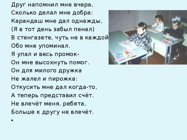 Друг напомнил мне вчера, Сколько делал мне добра: Карандаш мне дал однажды, (Я в тот день забыл пенал) В стенгазете, чуть не в каждой, Обо мне упоминал. Я упал и весь промок- Он мне высохнуть помог. Он для милого дружка Не жалел и пирожка: Откусить мне дал когда-то, А теперь представил счёт. Не влечёт меня, ребята, Больше к другу не влечёт.    