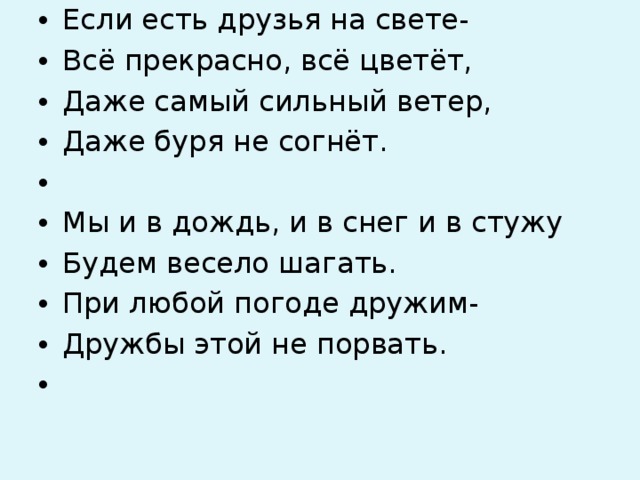 Если есть друзья на свете- Всё прекрасно, всё цветёт, Даже самый сильный ветер, Даже буря не согнёт.   Мы и в дождь, и в снег и в стужу Будем весело шагать. При любой погоде дружим- Дружбы этой не порвать.   