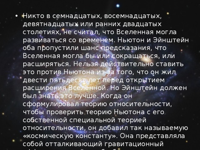 Никто в семнадцатых, восемнадцатых, девятнадцатых или ранних двадцатых столетиях, не считал, что Вселенная могла развиваться со временем. Ньютон и Эйнштейн оба пропустили шанс предсказания, что Вселенная могла бы или сокращаться, или расширяться. Нельзя действительно ставить это против Ньютона из-за того, что он жил двести пятьдесят лет перед открытием расширения Вселенной. Но Эйнштейн должен был знать это лучше. Когда он сформулировал теорию относительности, чтобы проверить теорию Ньютона с его собственной специальной теорией относительности, он добавил так называемую «космическую константу». Она представляла собой отталкивающий гравитационный эффект, который мог бы балансировать эффект притяжения материала во Вселенной. Таким образом, было возможно иметь статическую модель Вселенной. 