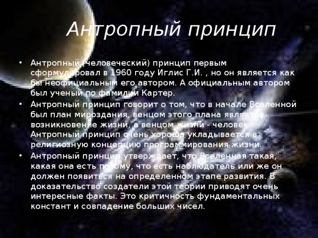 Антропный принцип Антропный (человеческий) принцип первым сформулировал в 1960 году Иглис Г.И. , но он является как бы неофициальным его автором. А официальным автором был ученый по фамилии Картер. Антропный принцип говорит о том, что в начале Вселенной был план мироздания, венцом этого плана является возникновение жизни, а венцом жизни - человек. Антропный принцип очень хорошо укладывается в религиозную концепцию программирования жизни. Антропный принцип утверждает, что Вселенная такая, какая она есть потому, что есть наблюдатель или же он должен появиться на определенном этапе развития. В доказательство создатели этой теории приводят очень интересные факты. Это критичность фундаментальных констант и совпадение больших чисел. 