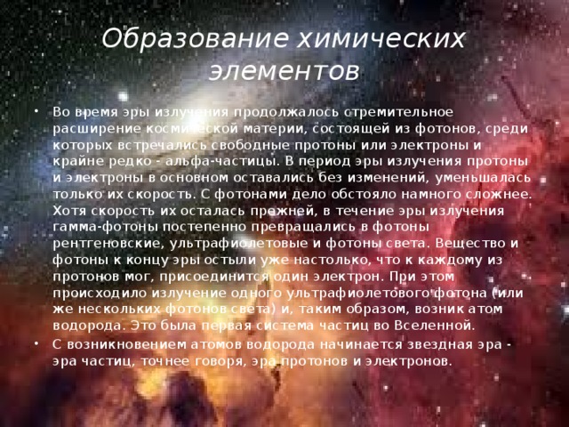 Образование химических элементов Во время эры излучения продолжалось стремительное расширение космической материи, состоящей из фотонов, среди которых встречались свободные протоны или электроны и крайне редко - альфа-частицы. В период эры излучения протоны и электроны в основном оставались без изменений, уменьшалась только их скорость. С фотонами дело обстояло намного сложнее. Хотя скорость их осталась прежней, в течение эры излучения гамма-фотоны постепенно превращались в фотоны рентгеновские, ультрафиолетовые и фотоны света. Вещество и фотоны к концу эры остыли уже настолько, что к каждому из протонов мог, присоединится один электрон. При этом происходило излучение одного ультрафиолетового фотона (или же нескольких фотонов света) и, таким образом, возник атом водорода. Это была первая система частиц во Вселенной. С возникновением атомов водорода начинается звездная эра - эра частиц, точнее говоря, эра протонов и электронов. 