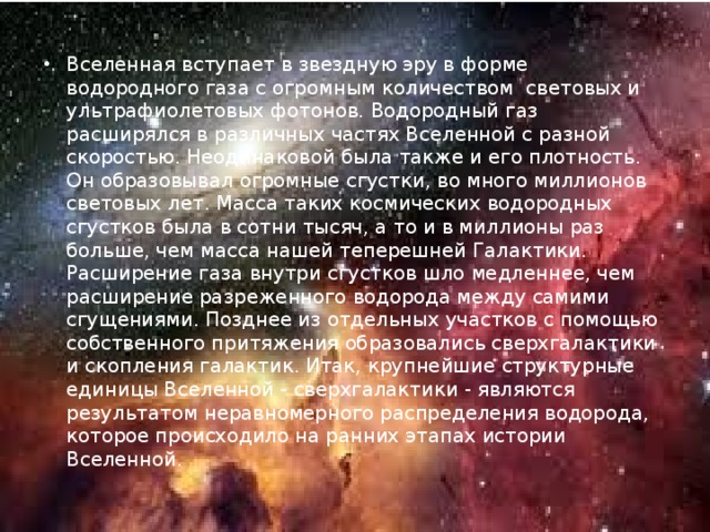 Вселенная вступает в звездную эру в форме водородного газа с огромным количеством световых и ультрафиолетовых фотонов. Водородный газ расширялся в различных частях Вселенной с разной скоростью. Неодинаковой была также и его плотность. Он образовывал огромные сгустки, во много миллионов световых лет. Масса таких космических водородных сгустков была в сотни тысяч, а то и в миллионы раз больше, чем масса нашей теперешней Галактики. Расширение газа внутри сгустков шло медленнее, чем расширение разреженного водорода между самими сгущениями. Позднее из отдельных участков с помощью собственного притяжения образовались сверхгалактики и скопления галактик. Итак, крупнейшие структурные единицы Вселенной - сверхгалактики - являются результатом неравномерного распределения водорода, которое происходило на ранних этапах истории Вселенной. 