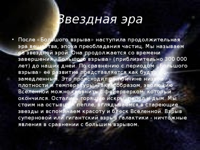 Звездная эра После «Большого взрыва» наступила продолжительная эра вещества, эпоха преобладания частиц. Мы называем её звездной эрой. Она продолжается со времени завершения «Большого взрыва» (приблизительно 300 000 лет) до наших дней. По сравнению с периодом «Большого взрыва» её развитие представляется как будто замедленным. Это происходит по причине низкой плотности и температуры. Таким образом, эволюцию Вселенной можно сравнить с фейерверком, который окончился. Остались горящие искры, пепел и дым. Мы стоим на остывшем пепле, вглядываемся в стареющие звезды и вспоминаем красоту и блеск Вселенной. Взрыв суперновой или гигантский взрыв галактики - ничтожные явления в сравнении с большим взрывом. 