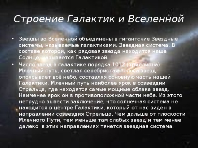 Строение Галактик и Вселенной Звезды во Вселенной объединены в гигантские Звездные системы, называемые галактиками. Звездная система. В составе которой, как рядовая звезда находится наше Солнце, называется Галактикой. Число звезд в галактике порядка 1012 (триллиона). Млечный путь, светлая серебристая полоса звезд опоясывает всё небо, составляя основную часть нашей Галактики. Млечный путь наиболее ярок в созвездии Стрельца, где находятся самые мощные облака звезд. Наименее ярок он в противоположной части неба. Из этого нетрудно вывести заключение, что солнечная система не находится в центре Галактики, который от нас виден в направлении созвездия Стрельца. Чем дальше от плоскости Млечного Пути, тем меньше там слабых звезд и тем менее далеко в этих направлениях тянется звездная система. 