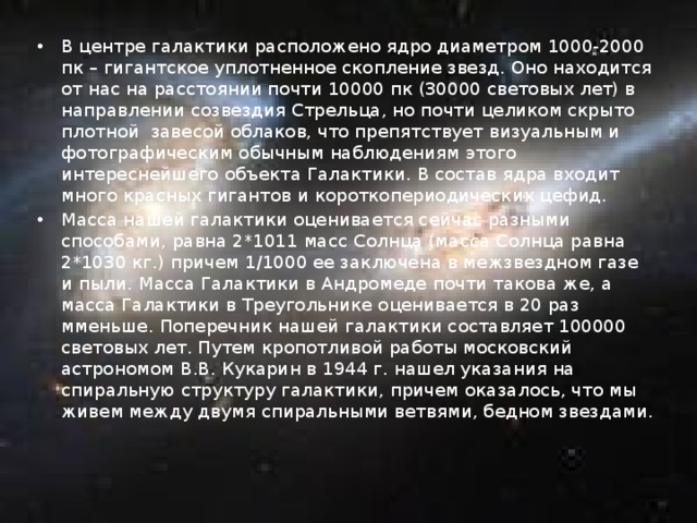 В центре галактики расположено ядро диаметром 1000-2000 пк – гигантское уплотненное скопление звезд. Оно находится от нас на расстоянии почти 10000 пк (30000 световых лет) в направлении созвездия Стрельца, но почти целиком скрыто плотной завесой облаков, что препятствует визуальным и фотографическим обычным наблюдениям этого интереснейшего объекта Галактики. В состав ядра входит много красных гигантов и короткопериодических цефид. Масса нашей галактики оценивается сейчас разными способами, равна 2*1011 масс Солнца (масса Солнца равна 2*1030 кг.) причем 1/1000 ее заключена в межзвездном газе и пыли. Масса Галактики в Андромеде почти такова же, а масса Галактики в Треугольнике оценивается в 20 раз мменьше. Поперечник нашей галактики составляет 100000 световых лет. Путем кропотливой работы московский астрономом В.В. Кукарин в 1944 г. нашел указания на спиральную структуру галактики, причем оказалось, что мы живем между двумя спиральными ветвями, бедном звездами. 