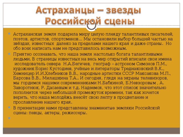 Астраханская земля подарила миру целую плеяду талантливых писателей, поэтов, артистов, спортсменов… Мы остановили выбор большей частью на звёздах, известных далеко за пределами нашего края и даже страны. Но обо всех написать нам не представилось возможным. Приятно осознавать, что наша земля настолько богата талантливыми людьми. В страницы известных на весь мир открытий вписали свои имена исследователь севера Н.А.Бегичев, географ – астроном Симонов П.М., художник Борис Кустодиев, учёные и литераторы Тредиаковский В.К., Хемницер И.И.Хлебников В.В., народные артистки СССР Максакова М.П., Барсова В.В.. Милашкина Т.А.. И сегодня, глядя на экраны телевизоров, мы гордимся нашими современниками Н.Бабкиной, Б.Невзоровым , А. Заворотнюк, Р. Дасаевым и т.д. Надеемся, что этот список значительно пополнится через небольшой промежуток времени, так как хочется верить, что наша молодёжь внесёт свою лепту в процветание и прославление нашего края. В презентации нами представлены знаменитые земляки Российской сцены: певцы, актеры, режиссеры.    