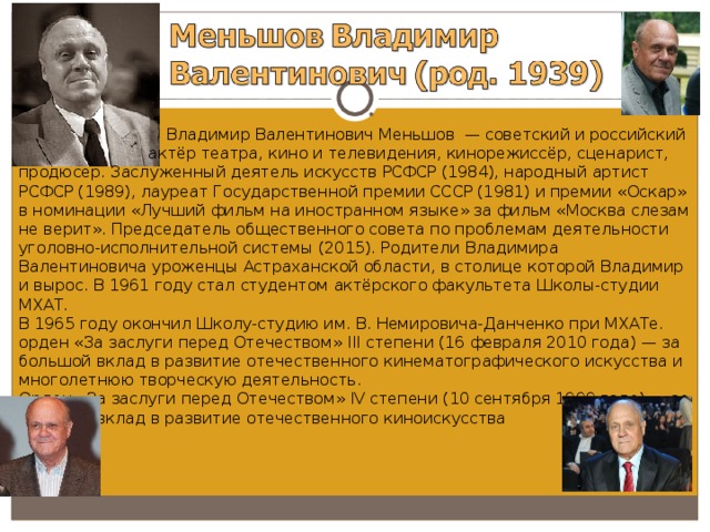  Владимир Валентинович Меньшов  — советский и российский  актёр театра, кино и телевидения, кинорежиссёр, сценарист, продюсер. Заслуженный деятель искусств РСФСР (1984), народный артист РСФСР (1989), лауреат Государственной премии СССР (1981) и премии «Оскар» в номинации «Лучший фильм на иностранном языке» за фильм «Москва слезам не верит». Председатель общественного совета по проблемам деятельности уголовно-исполнительной системы (2015). Родители Владимира Валентиновича уроженцы Астраханской области, в столице которой Владимир и вырос. В 1961 году стал студентом актёрского факультета Школы-студии МХАТ. В 1965 году окончил Школу-студию им. В. Немировича-Данченко при МХАТе. орден «За заслуги перед Отечеством» III степени (16 февраля 2010 года) — за большой вклад в развитие отечественного кинематографического искусства и многолетнюю творческую деятельность. Орден «За заслуги перед Отечеством» IV степени (10 сентября 1999 года) — за большой вклад в развитие отечественного киноискусства 