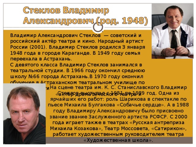 Владимир Александрович Стеклов  — советский и российский актёр театра и кино. Народный артист России (2001). Владимир Стеклов родился 3 января 1948 года в городе Караганде. В 1949 году семья переехала в Астрахань. С девятого класса Владимир Стеклов занимался в театральной студии. В 1966 году окончил среднюю школу №66 города Астрахань.В 1970 году окончил обучение в Астраханском театральном училище по специальности  «актёр драматического театра и кино». На сцене театра им. К. С. Станиславского Владимир Стеклов выступал с 1981 по 1989 год. Одна из ярчайших его работ: роль Шарикова в спектакле по пьесе Михаила Булгакова «Собачье сердце». А в 1988 году Владимиру Александровичу было присвоено звание звание Заслуженного артиста РСФСР. С 2000 года играет также в театрах «Русская антреприза Михаила Козакова», Театр Моссовета, «Сатирикон», работает художественным руководителем театра «Художественная школа». 