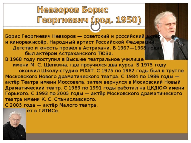 Борис Георгиевич Невзоров — советский и российский актёр и кинорежиссёр. Народный артист Российской Федерации. Детство и юность провёл в Астрахани. В 1967—1968 годах был актёром Астраханского ТЮЗа. В 1968 году поступил в Высшее театральное училище имени М. С. Щепкина, где проучился два курса. В 1975 году окончил Школу-студию МХАТ. С 1975 по 1982 годы был в труппе Московского Нового драматического театра. С 1984 по 1986 годы — актёр Театра имени Моссовета, затем вернулся в Московский Новый Драматический театр. С 1989 по 1991 годы работал на ЦКДЮФ имени Горького. С 1993 по 2005 годы — актёр Московского драматического театра имени К. С. Станиславского. С 2005 года — актёр Малого театра. Преподаёт в ГИТИСе. 