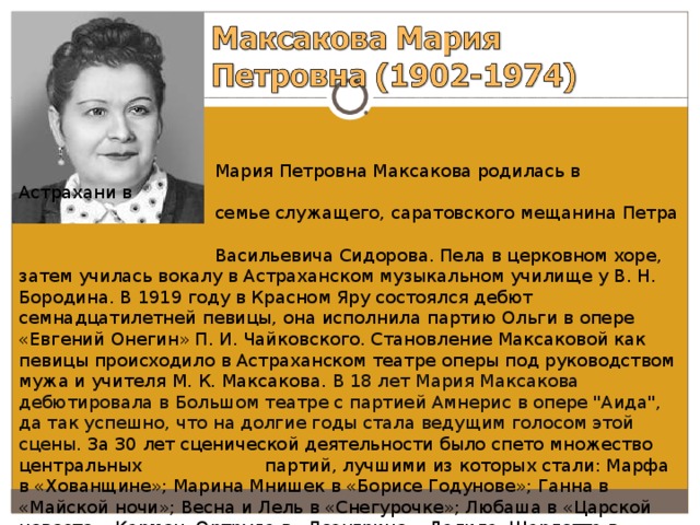  Мария Петровна Максакова родилась в Астрахани в  семье служащего, саратовского мещанина Петра  Васильевича Сидорова. Пела в церковном хоре, затем училась вокалу в Астраханском музыкальном училище у В. Н. Бородина. В 1919 году в Красном Яру состоялся дебют семнадцатилетней певицы, она исполнила партию Ольги в опере «Евгений Онегин» П. И. Чайковского. Становление Максаковой как певицы происходило в Астраханском театре оперы под руководством мужа и учителя М. К. Максакова. В 18 лет Мария Максакова дебютировала в Большом театре с партией Амнерис в опере 