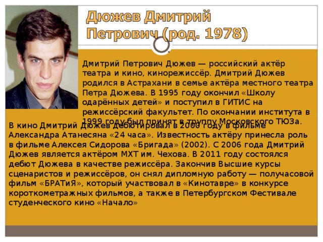 Дмитрий Петрович Дюжев — российский актёр театра и кино, кинорежиссёр. Дмитрий Дюжев родился в Астрахани в семье актёра местного театра Петра Дюжева. В 1995 году окончил «Школу одарённых детей» и поступил в ГИТИС на режиссёрский факультет. По окончании института в 1999 году был принят в труппу Московского ТЮЗа. В кино Дмитрий Дюжев дебютировал в 2000 году в фильме Александра Атанесяна «24 часа». Известность актёру принесла роль в фильме Алексея Сидорова «Бригада» (2002). С 2006 года Дмитрий Дюжев является актёром МХТ им. Чехова. В 2011 году состоялся дебют Дюжева в качестве режиссёра. Закончив Высшие курсы сценаристов и режиссёров, он снял дипломную работу — получасовой фильм «БРАТиЯ», который участвовал в «Кинотавре» в конкурсе короткометражных фильмов, а также в Петербургском Фестивале студенческого кино «Начало» 