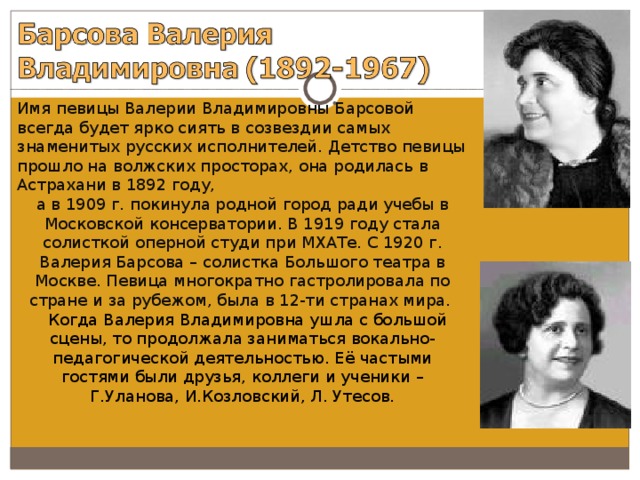 Имя певицы Валерии Владимировны Барсовой всегда будет ярко сиять в созвездии самых знаменитых русских исполнителей. Детство певицы прошло на волжских просторах, она родилась в Астрахани в 1892 году, а в 1909 г. покинула родной город ради учебы в Московской консерватории. В 1919 году стала солисткой оперной студи при МХАТе. С 1920 г. Валерия Барсова – солистка Большого театра в Москве. Певица многократно гастролировала по стране и за рубежом, была в 12-ти странах мира.  Когда Валерия Владимировна ушла с большой сцены, то продолжала заниматься вокально-педагогической деятельностью. Её частыми гостями были друзья, коллеги и ученики – Г.Уланова, И.Козловский, Л. Утесов. 