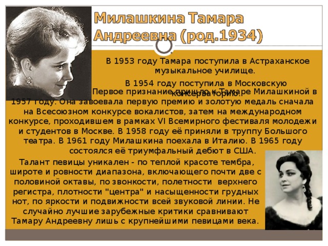  В 1953 году Тамара поступила в Астраханское музыкальное училище. В 1954 году поступила в Московскую консерваторию.  Первое признание пришло к Тамаре Милашкиной в 1957 году. Она завоевала первую премию и золотую медаль сначала на Всесоюзном конкурсе вокалистов, затем на международном конкурсе, проходившем в рамках VI Всемирного фестиваля молодежи и студентов в Москве. В 1958 году её приняли в труппу Большого театра. В 1961 году Милашкина поехала в Италию. В 1965 году состоялся её триумфальный дебют в США.  Талант певицы уникален - по теплой красоте тембра, широте и ровности диапазона, включающего почти две с половиной октавы, по звонкости, полетности верхнего регистра, плотности 