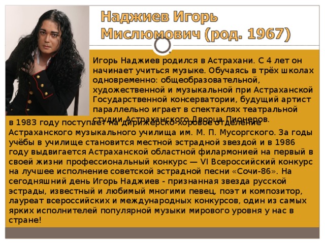 Игорь Наджиев родился в Астрахани. С 4 лет он начинает учиться музыке. Обучаясь в трёх школах одновременно: общеобразовательной, художественной и музыкальной при Астраханской Государственной консерватории, будущий артист параллельно играет в спектаклях театральной студии Астраханского Дворца Пионеров. в 1983 году поступает на дирижёрско-хоровое отделение Астраханского музыкального училища им. М. П. Мусоргского. За годы учёбы в училище становится местной эстрадной звездой и в 1986 году выдвигается Астраханской областной филармонией на первый в своей жизни профессиональный конкурс — VI Всероссийский конкурс на лучшее исполнение советской эстрадной песни «Сочи-86». На сегодняшний день Игорь Наджиев - признанная звезда русской эстрады, известный и любимый многими певец, поэт и композитор, лауреат всероссийских и международных конкурсов, один из самых ярких исполнителей популярной музыки мирового уровня у нас в стране! 